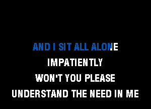 AND I SIT ALL ALONE
IMPATIEHTLY
WON'T YOU PLEASE
UNDERSTAND THE NEED IN ME