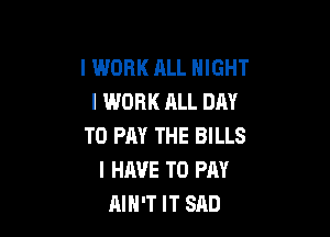 I WORK ALL NIGHT
I WORK ALL DAY

TO PAY THE BILLS
I HAVE TO PAY
AIH'T IT SAD