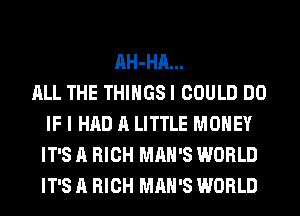 AH-HA...
ALL THE THINGS I COULD DO
IF I HAD A LITTLE MONEY
IT'S A HIGH MAN'S WORLD
IT'S A HIGH MAN'S WORLD