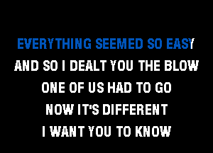 EVERYTHING SEEMED SO EASY
AND SO I DEALT YOU THE BLOW
ONE OF US HAD TO GO
HOW IT'S DIFFERENT
I WANT YOU TO KNOW