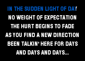 IN THE SUDDEH LIGHT 0F DAY
H0 WEIGHT OF EXPECTATION
THE HURT BEGINS T0 FADE
AS YOU FIND A NEW DIRECTION
BEEN TALKIH' HERE FOR DAYS
AND DAYS AND DAYS...
