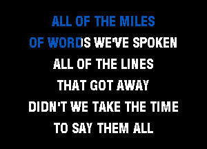 ELL OF THE MILES
0F WORDS WE'VE SPOKEN
JILL OF THE LINES
THAT GOT AWAY
DIDN'T WE TAKE THE TIME
TO SAY THEM RLL