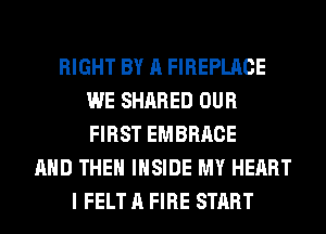 RIGHT BY A FIREPLACE
WE SHARED OUR
FIRST EMBRACE

AND THE INSIDE MY HEART
I FELT A FIRE START