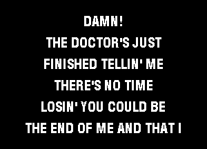 DAMN!

THE DDGTOR'S JUST
FINISHED TELLIN' ME
THERE'S N0 TIME
LOSIH' YOU COULD BE
THE END OF ME AND THATI