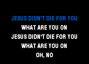 JESUS DIDN'T DIE FOR YOU
WHAT ARE YOU ON
JESUS DIDN'T DIE FOR YOU
WHAT ARE YOU 0H
OH, HO