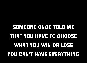 SOMEONE ONCE TOLD ME
THAT YOU HAVE TO CHOOSE
WHAT YOU WIN 0R LOSE
YOU CAN'T HAVE EVERYTHING