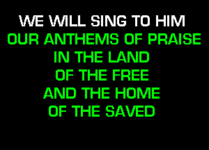 WE WILL SING T0 HIM
OUR ANTHEMS 0F PRAISE
IN THE LAND
OF THE FREE
AND THE HOME
OF THE SAVED