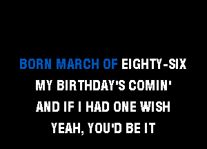 BORN MARCH 0F ElGHTY-SIX
MY BIRTHDAY'S COMIH'
AND IF I HAD OHE WISH

YEAH, YOU'D BE IT