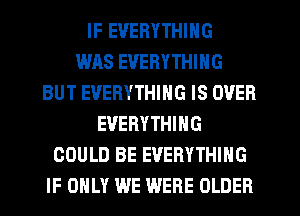 IF EVERYTHING
WAS EVERYTHING
BUT EVERYTHING IS OVER
EVERYTHING
COULD BE EVERYTHING
IF ONLY WE WERE OLDER
