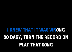 I KNEW THAT IT WAS WRONG
SO BABY, TURN THE RECORD 0
PLAY THAT SONG
