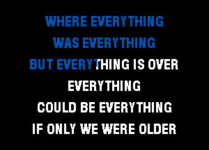 WHERE EVERYTHING
WAS EVERYTHING
BUT EVERYTHING IS OVER
EVERYTHING
COULD BE EVERYTHING
IF ONLY WE WERE OLDER