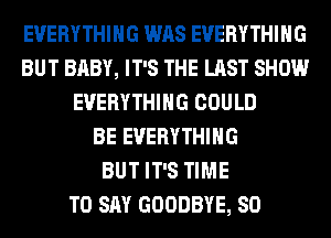 EVERYTHING WAS EVERYTHING
BUT BABY, IT'S THE LAST SHOW
EVERYTHING COULD
BE EVERYTHING
BUT IT'S TIME
TO SAY GOODBYE, SO