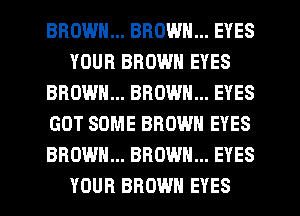 BROWN... BROWN... EYES
YOUR BROWN EYES
BROWN... BROWN... EYES
GOT SOME BROWN EYES
BROWN... BROWN... EYES
YOUR BROWN EYES