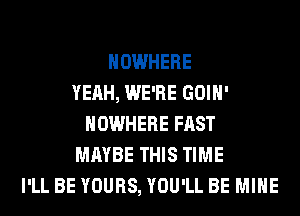 NOWHERE
YEAH, WE'RE GOIH'
NOWHERE FAST
MAYBE THIS TIME
I'LL BE YOURS, YOU'LL BE MINE