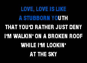 LOVE, LOVE IS LIKE
A STUBBORH YOUTH
THAT YOU'D RATHER JUST DENY
I'M WALKIH' ON A BROKEN ROOF
WHILE I'M LOOKIH'
AT THE SKY