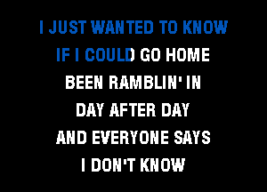 I JUST WRNTED TO KNOW
IF I COULD GO HOME
BEEN RAMBLIN' IN
DAY AFTER DAY
AND EVERYONE SAYS
I DON'T KNOW