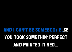 AND I CAN'T BE SOMEBODY ELSE
YOU TOOK SOMETHIH' PERFECT
AND PAINTED IT RED...