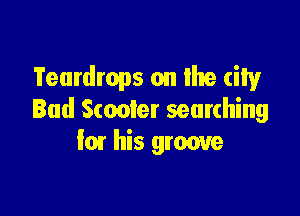 Teardrops on the city

Bud Scooter searching
I01 his groove