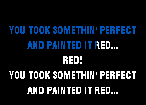 YOU TOOK SOMETHIH' PERFECT
AND PAINTED IT RED...
RED!

YOU TOOK SOMETHIH' PERFECT
AND PAINTED IT RED...