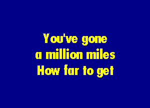 You've gone

a million miles
How far Io gel