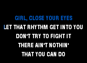 GIRL, CLOSE YOUR EYES
LET THAT RHYTHM GET INTO YOU
DON'T TRY TO FIGHT IT
THERE AIN'T HOTHlH'
THAT YOU CAN DO