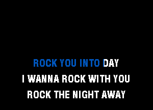 ROCK YOU INTO DAY
I WANNA ROCK WITH YOU
ROCK THE NIGHT AWAY