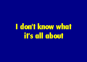 I don't know what

it's all about