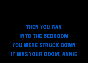THEN YOU RAH
INTO THE BEDROOM
YOU WERE STRUCK DOWN
IT WAS YOUR DOOM, ANNIE