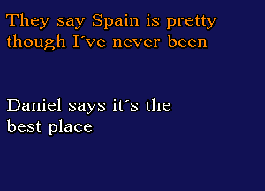 They say Spain is pretty
though I've never been

Daniel says it's the
best place