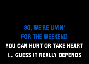 SO, WE'RE LIVIH'
FOR THE WEEKEND
YOU CAN HURT 0R TAKE HEART
I... GUESS IT REALLY DEPEHDS