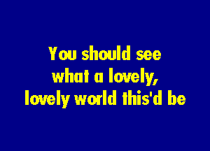 You should see

what a lovely,
lovely wmld lhis'd be