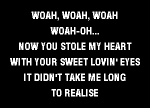 WOAH, WOAH, WOAH
WOAH-OH...

HOW YOU STOLE MY HEART
WITH YOUR SWEET LOVIH' EYES
IT DIDN'T TAKE ME LONG
T0 REALISE