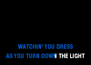 WATCHIN' YOU DRESS
AS YOU TURN DOWN THE LIGHT