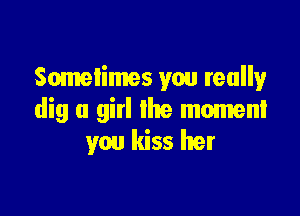 Sometimes you teally

dig a girl the moment
you kiss her