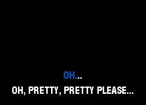 0H...
0H, PRETTY, PRETTY PLEASE...