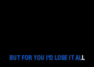 BUT FOR YOU I'D LOSE IT ALL