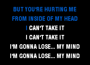 BUTYOU'RE HURTIHG ME
FROM INSIDE OF MY HEAD
I CAN'T TAKE IT
I CAN'T TAKE IT
I'M GONNA LOSE... MY MIND
I'M GONNA LOSE... MY MIND