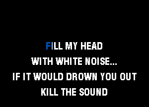 FILL MY HEAD

WITH WHITE NOISE...
IF IT WOULD BROWN YOU OUT
KILL THE SOUND
