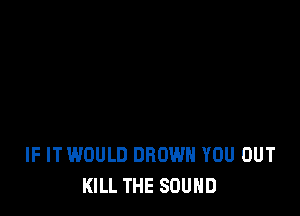 IF IT WOULD BROWN YOU OUT
KILL THE SOUND