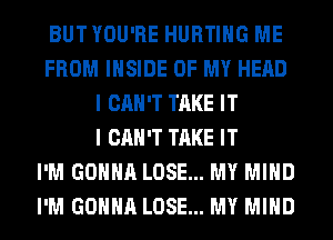 BUTYOU'RE HURTIHG ME
FROM INSIDE OF MY HEAD
I CAN'T TAKE IT
I CAN'T TAKE IT
I'M GONNA LOSE... MY MIND
I'M GONNA LOSE... MY MIND