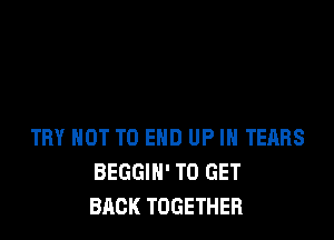 TRY NOT TO END UP IN TEARS
BEGGIH' TO GET
BACK TOGETHER