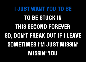 I JUST WANT YOU TO BE
TO BE STUCK IN
THIS SECOND FOREVER
SO, DON'T FREAK OUT IF I LEAVE
SOMETIMES I'M JUST MISSIH'
MISSIH' YOU