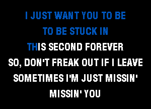 I JUST WANT YOU TO BE
TO BE STUCK IN
THIS SECOND FOREVER
SO, DON'T FREAK OUT IF I LEAVE
SOMETIMES I'M JUST MISSIH'
MISSIH' YOU