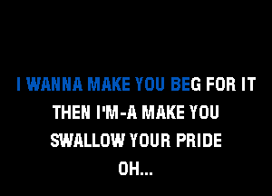 I WANNA MAKE YOU BEG FOR IT
THEH l'M-A MAKE YOU
SWALLOW YOUR PRIDE

0H...