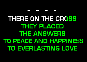 THERE ON THE CROSS
THEY PLACED

THE ANSWERS
T0 PEACE AND HAPPINESS

T0 EVERLASTING LOVE