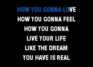 HOW YOU GONNA LOVE
HOW YOU GONNA FEEL
HOW YOU GONNA
LIVE YOUR LIFE
LIKE THE DREAM

YOU HAVE IS REAL l