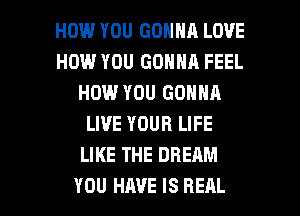 HOW YOU GONNA LOVE
HOW YOU GONNA FEEL
HOW YOU GONNA
LIVE YOUR LIFE
LIKE THE DREAM

YOU HAVE IS REAL l