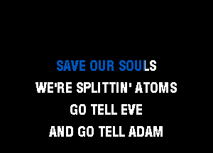 SAVE OUR SOULS

WE'RE SPLITTIN' ATOMS
GO TELL EVE
AND GO TELL ADAM