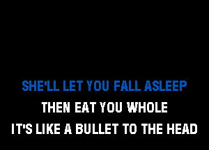 SHE'LL LET YOU FALL ASLEEP
THEH EAT YOU WHOLE
IT'S LIKE A BULLET TO THE HEAD