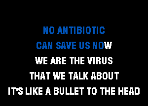 H0 AHTIBIOTIC
CAN SAVE US HOW
WE ARE THE VIRUS
THAT WE TALK ABOUT
IT'S LIKE A BULLET TO THE HEAD